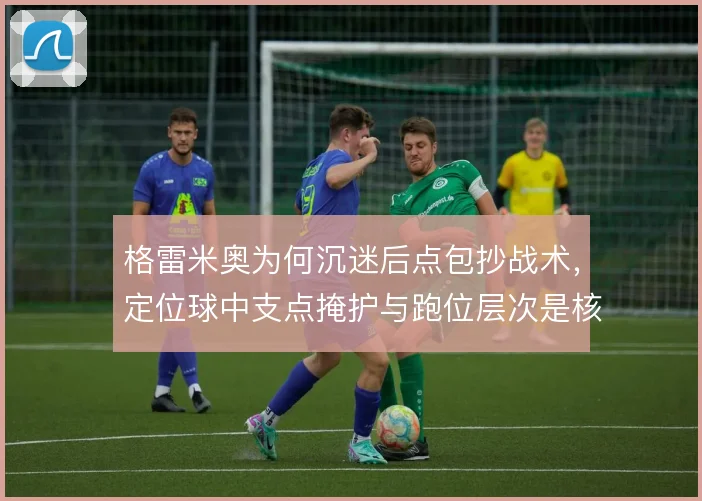 格雷米奥为何沉迷后点包抄战术,定位球中支点掩护与跑位层次是核心解释