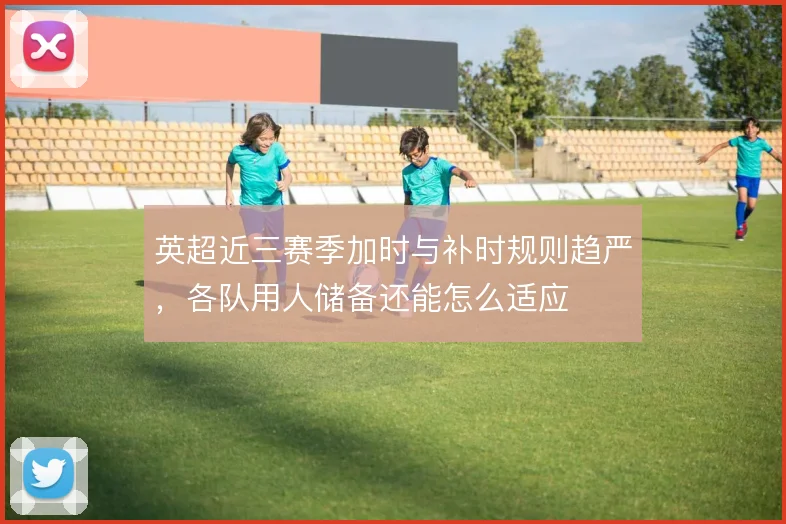 英超近三赛季加时与补时规则趋严,各队用人储备还能怎么适应