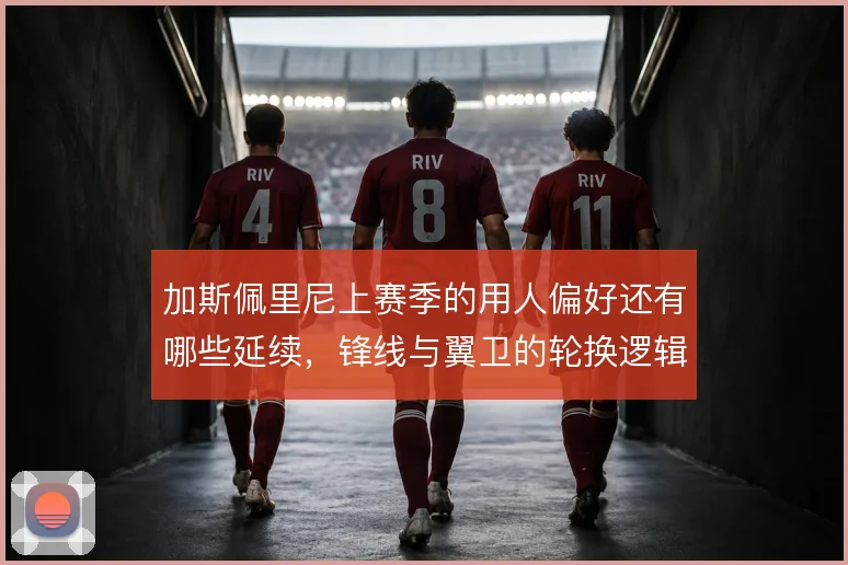 加斯佩里尼上赛季的用人偏好还有哪些延续，锋线与翼卫的轮换逻辑怎么解