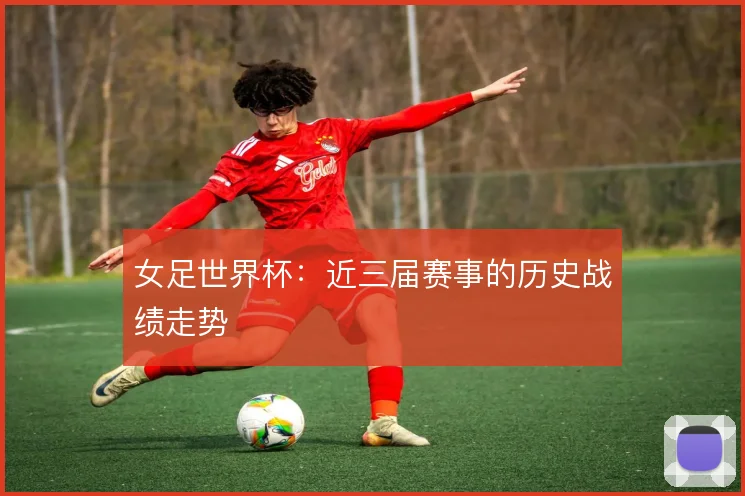 女足世界杯：近三届赛事的历史战绩走势