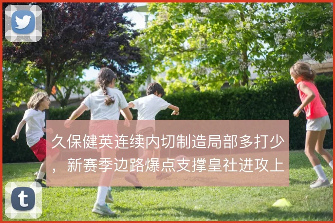 久保健英连续内切制造局部多打少，新赛季边路爆点支撑皇社进攻上限