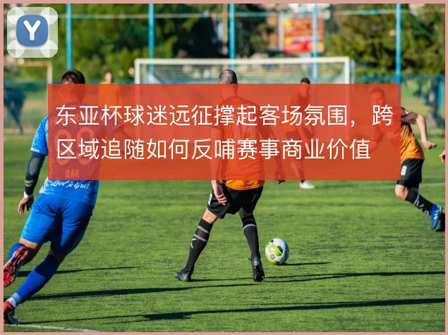 东亚杯球迷远征撑起客场氛围，跨区域追随如何反哺赛事商业价值