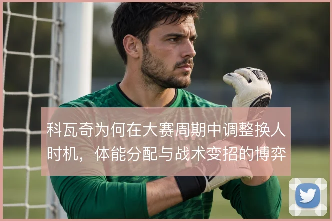 科瓦奇为何在大赛周期中调整换人时机,体能分配与战术变招的博弈