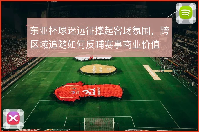 东亚杯球迷远征撑起客场氛围，跨区域追随如何反哺赛事商业价值