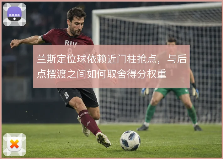 兰斯定位球依赖近门柱抢点,与后点摆渡之间如何取舍得分权重