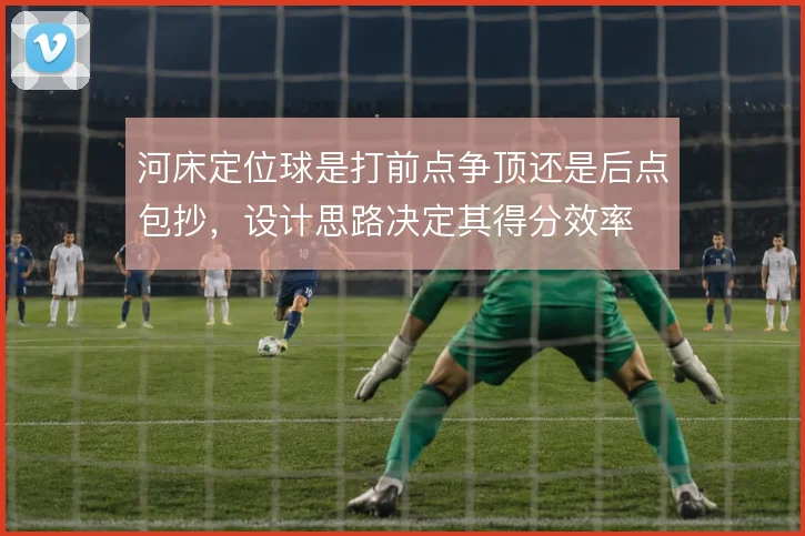 河床定位球是打前点争顶还是后点包抄，设计思路决定其得分效率