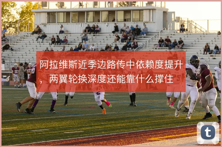 阿拉维斯近季边路传中依赖度提升，两翼轮换深度还能靠什么撑住
