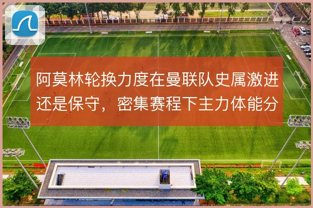阿莫林轮换力度在曼联队史属激进还是保守，密集赛程下主力体能分配对比