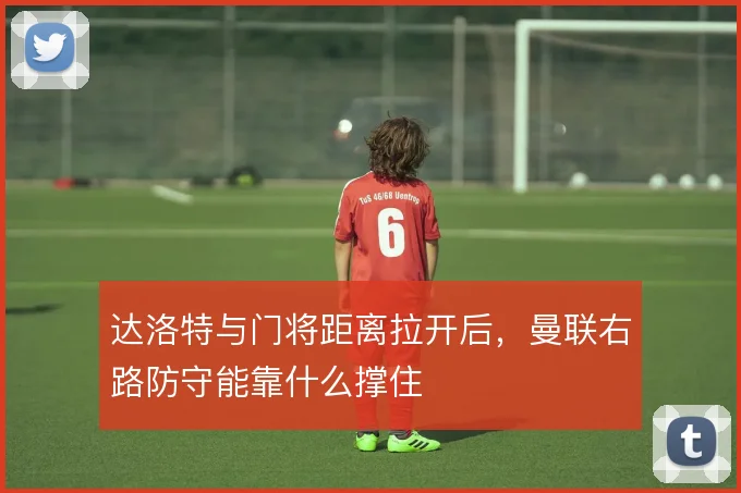 达洛特与门将距离拉开后，曼联右路防守能靠什么撑住