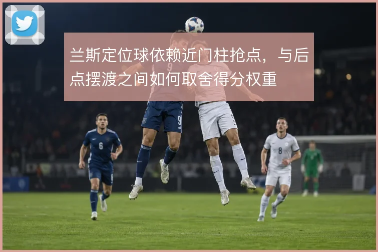 兰斯定位球依赖近门柱抢点,与后点摆渡之间如何取舍得分权重