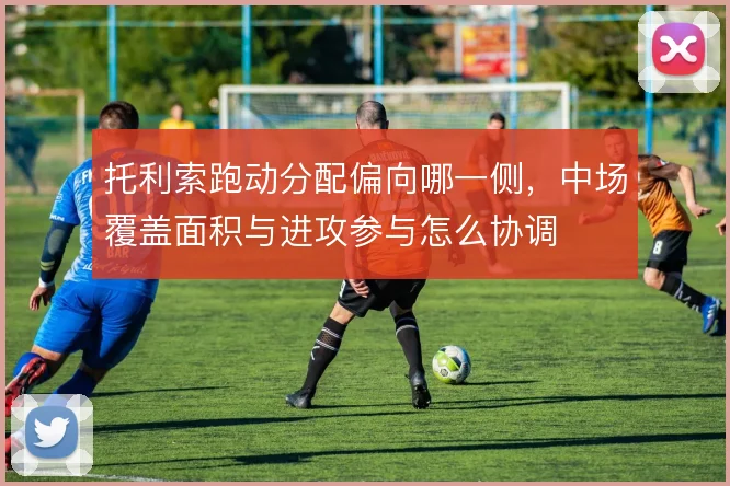 托利索跑动分配偏向哪一侧,中场覆盖面积与进攻参与怎么协调