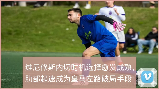 维尼修斯内切时机选择愈发成熟，肋部起速成为皇马左路破局手段