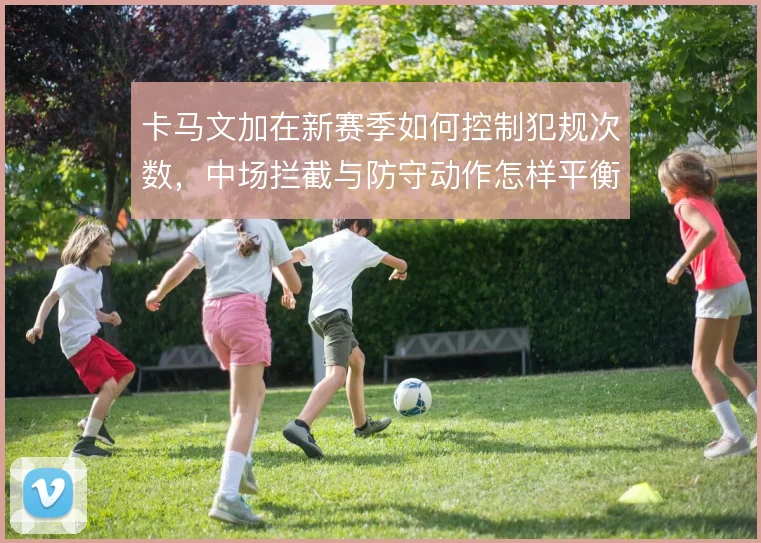 卡马文加在新赛季如何控制犯规次数，中场拦截与防守动作怎样平衡