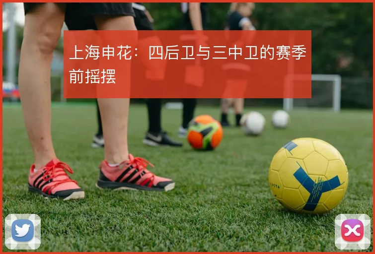 上海申花：四后卫与三中卫的赛季前摇摆