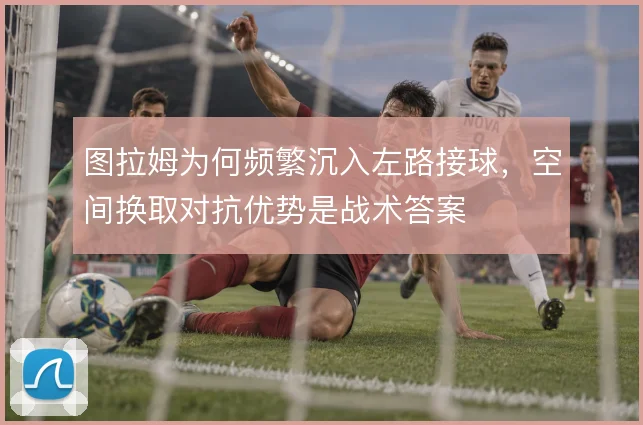 图拉姆为何频繁沉入左路接球，空间换取对抗优势是战术答案