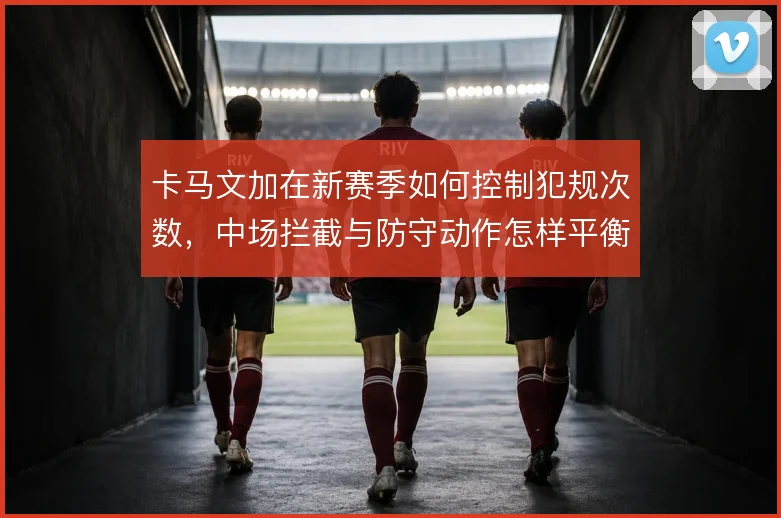 卡马文加在新赛季如何控制犯规次数，中场拦截与防守动作怎样平衡