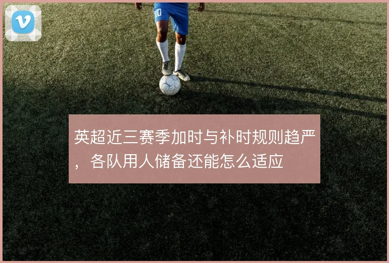 英超近三赛季加时与补时规则趋严，各队用人储备还能怎么适应